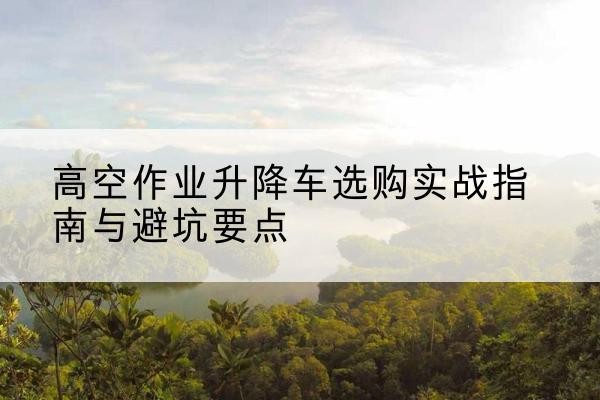 钦州升降车怎么选-高空作业升降车选购实战指南与避坑要点