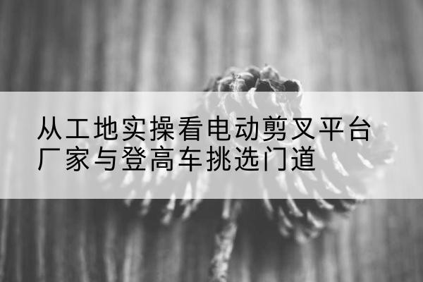 钦州电动剪叉升降平台厂家-从工地实操看电动剪叉平台厂家与登高车挑选门道
