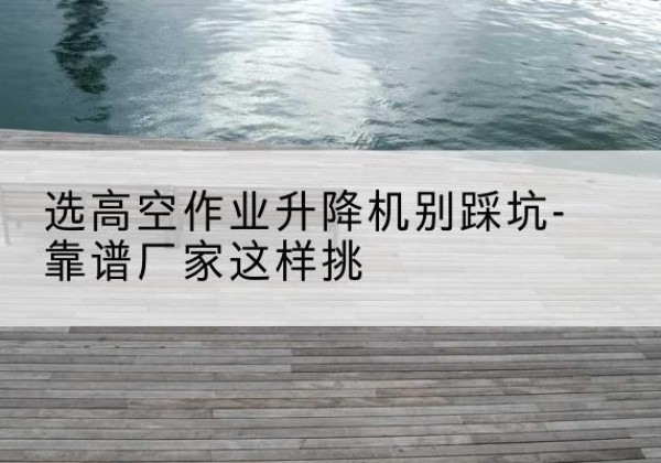 钦州剪叉式升降机厂家-选高空作业升降机别踩坑-靠谱厂家这样挑