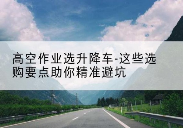 钦州升降车厂家-高空作业选升降车-这些选购要点助你*避坑