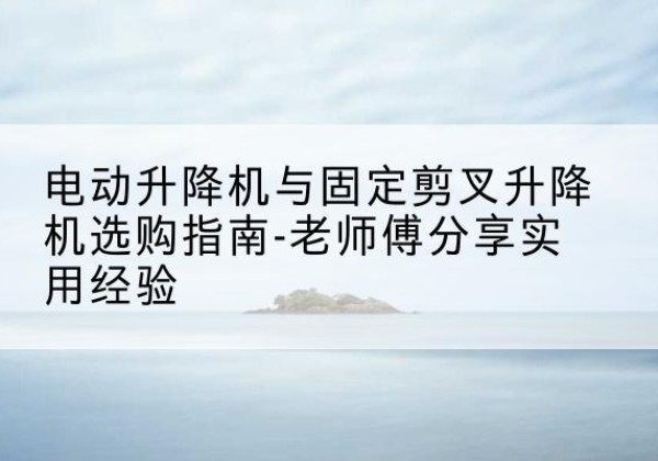 钦州电动升降机怎么选-电动升降机与固定剪叉升降机选购指南-老师傅分享实用经验