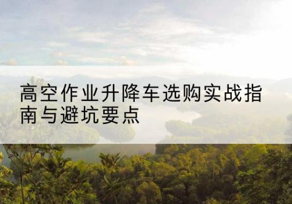 钦州升降车怎么选-高空作业升降车选购实战指南与避坑要点