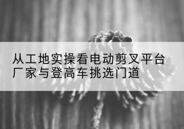 钦州电动剪叉升降平台厂家-从工地实操看电动剪叉平台厂家与登高车挑选门道