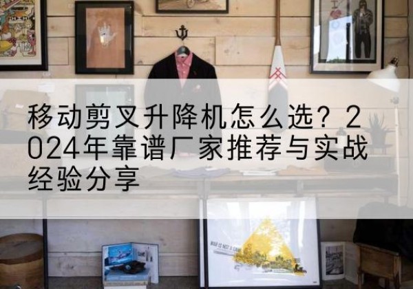 钦州升降平台厂家推荐-移动剪叉升降机怎么选？2024年靠谱厂家推荐与实战经验分享